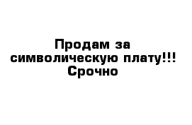 Продам за символическую плату!!! Срочно